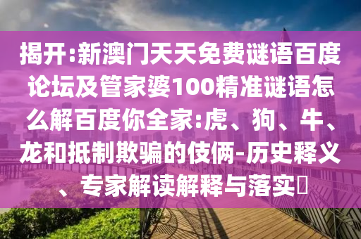 揭开:新澳门天天免费谜语百度论坛及管家婆100精准谜语怎么解百度你全家:虎、狗、牛、龙和抵制欺骗的伎俩-历史释义、专家解读解释与落实​