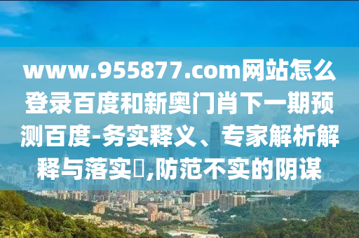 www.955877.com网站怎么登录百度和新奥门肖下一期预测百度-务实释义、专家解析解释与落实​,防范不实的阴谋