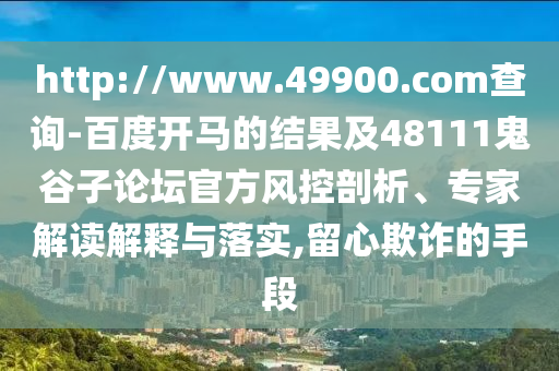 http://www.49900.com查询-百度开马的结果及48111鬼谷子论坛官方风控剖析、专家解读解释与落实,留心欺诈的手段