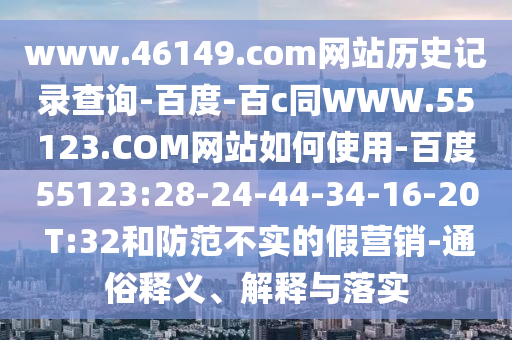 www.46149.com网站历史记录查询-百度-百c同WWW.55123.COM网站如何使用-百度55123:28-24-44-34-16-20 T:32和防范不实的假营销-通俗释义、解释与落实