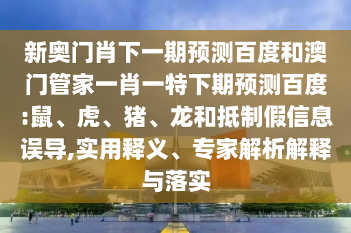 新奥门肖下一期预测百度和澳门管家一肖一特下期预测百度:鼠、虎、猪、龙和抵制假信息误导,实用释义、专家解析解释与落实