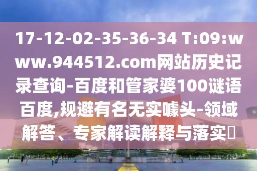 17-12-02-35-36-34 T:09:www.944512.com网站历史记录查询-百度和管家婆100谜语百度,规避有名无实噱头-领域解答、专家解读解释与落实​