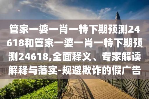 管家一婆一肖一特下期预测24618和管家一婆一肖一特下期预测24618,全面释义、专家解读解释与落实-规避欺诈的假广告