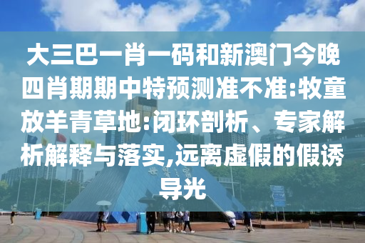 大三巴一肖一码和新澳门今晚四肖期期中特预测准不准:牧童放羊青草地:闭环剖析、专家解析解释与落实,远离虚假的假诱导光