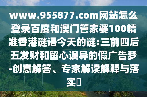 www.955877.com网站怎么登录百度和澳门管家婆100精准香港谜语今天的谜:三前四后五发财和留心误导的假广告梦-创意解答、专家解读解释与落实​