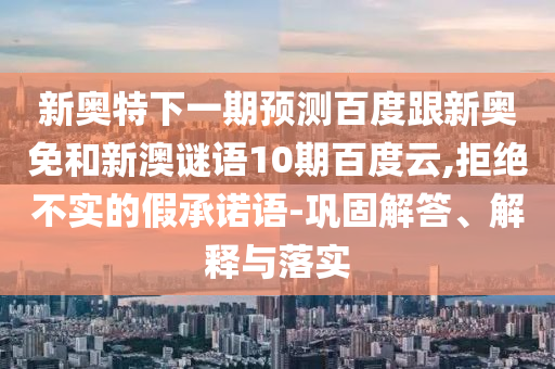 新奥特下一期预测百度跟新奥免和新澳谜语10期百度云,拒绝不实的假承诺语-巩固解答、解释与落实