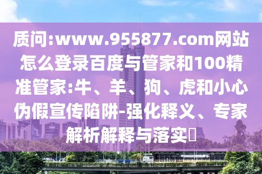 质问:www.955877.com网站怎么登录百度与管家和100精准管家:牛、羊、狗、虎和小心伪假宣传陷阱-强化释义、专家解析解释与落实​