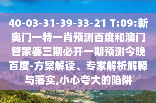 40-03-31-39-33-21 T:09:新奥门一特一肖预测百度和澳门管家婆三期必开一期预测今晚百度-方案解读、专家解析解释与落实,小心夸大的陷阱