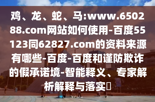 鸡、龙、蛇、马:www.650288.com网站如何使用-百度55123同62827.com的资料来源有哪些-百度-百度和谨防欺诈的假承诺境-智能释义、专家解析解释与落实​