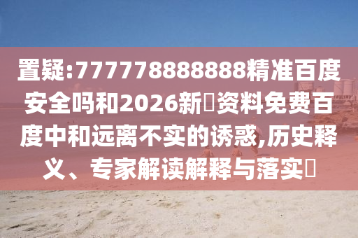 置疑:777778888888精准百度安全吗和2026新奧资料免费百度中和远离不实的诱惑,历史释义、专家解读解释与落实​