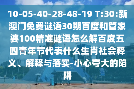10-05-40-28-48-19 T:30:新澳门免费谜语30期百度和管家婆100精准谜语怎么解百度五四青年节代表什么生肖社会释义、解释与落实-小心夸大的陷阱