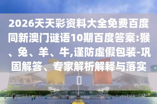 2026天天彩资料大全免费百度同新澳门谜语10期百度答案:猴、兔、羊、牛,谨防虚假包装-巩固解答、专家解析解释与落实