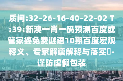 质问:32-26-16-40-22-02 T:39:新澳一肖一码预测百度或管家婆免费谜语10期百度宏观释义、专家解读解释与落实-谨防虚假包装