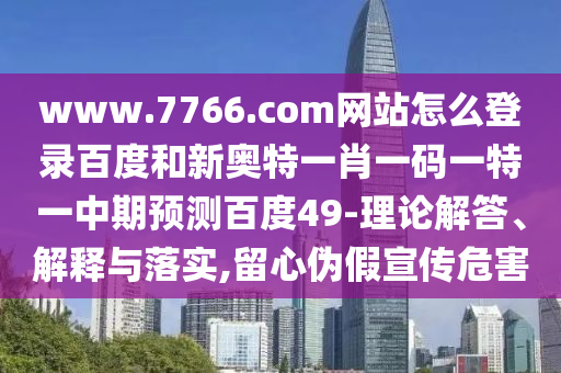 www.7766.com网站怎么登录百度和新奥特一肖一码一特一中期预测百度49-理论解答、解释与落实,留心伪假宣传危害